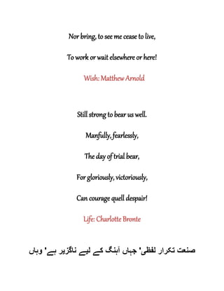 Nor bring, to see me cease to live,
To work or wait elsewhere or here!
Wish: Matthew Arnold
Still strong to bear us well.
Manfully, fearlessly,
The day of trial bear,
For gloriously, victoriously,
Can courage quell despair!
Life: Charlotte Bronte
‫لفظ‬ ‫تکرار‬ ‫صنعت‬‫ی‬'‫آ‬ ‫جہاں‬‫ل‬ ‫کے‬ ‫ہنگ‬‫ی‬‫ناگز‬ ‫ے‬‫ی‬‫ہے‬ ‫ر‬'‫وہاں‬
 