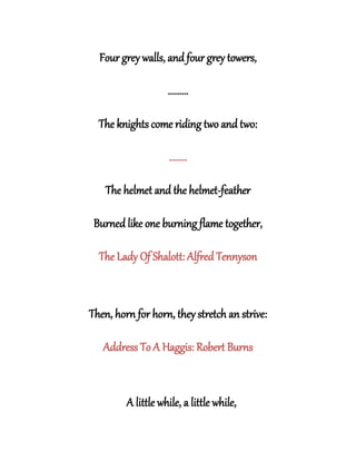 Four grey walls, and four grey towers,
.........
The knights come riding two and two:
........
The helmet and the helmet-feather
Burned like one burning flame together,
The Lady Of Shalott: Alfred Tennyson
Then, horn for horn, they stretch an strive:
Address To A Haggis: Robert Burns
A little while, a little while,
 