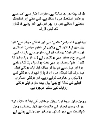 ‫ہے‬ ‫سکتا‬ ‫جا‬ ‫دور‬ ‫بہت‬ ‫کہ‬ ‫بل‬‫۔‬‫معنو‬‫ی‬‫سے‬ ‫اصل‬ ‫سے‬ ‫اعتبار‬
‫م‬ ‫استعمال‬ ‫برعکس‬‫ی‬‫ہے‬ ‫سکتا‬ ‫آ‬ ‫ں‬‫۔‬‫کئ‬‫ی‬‫معن‬‫ی‬‫استعمال‬ ‫اور‬
‫ہ‬ ‫سکتے‬ ‫آ‬ ‫سامنے‬‫ی‬‫غ‬ ‫کے‬ ‫اس‬ ‫پھر‬ ‫اور‬ ‫ں‬‫ی‬‫گمان‬ ‫کا‬ ‫ہونے‬ ‫ر‬
‫نہ‬ ‫تک‬‫ی‬‫گزرتا‬ ‫ں‬‫۔‬
‫ی‬‫ونان‬‫ی‬‫وں‬‫س‬ ‫کا‬‫ی‬‫اس‬‫ی‬'‫علم‬‫ی‬'‫ادب‬‫ی‬‫ثقافت‬ ‫اور‬‫ی‬‫سے‬ ‫حوالہ‬'‫دن‬‫ی‬‫ا‬
‫م‬ ‫بھر‬‫ی‬‫تھا‬ ‫ٹہکا‬ ‫ں‬‫۔‬‫ک‬ ‫وقتوں‬ ‫آتے‬‫ی‬‫عظ‬‫ی‬‫س‬ ‫م‬‫ی‬‫اس‬‫ی‬'‫عسکر‬‫ی‬
‫قوت‬ ‫مکار‬ ‫اور‬'‫برطان‬‫ی‬‫ک‬ ‫ان‬ ‫ہ‬‫ی‬‫تھ‬ ‫نہ‬ ‫باہر‬ ‫سے‬ ‫دسترس‬‫ی۔‬
‫اس‬‫ی‬‫برصغ‬ ‫طرح‬‫ی‬‫بھ‬ ‫ر‬‫ی‬‫ی‬‫ونان‬‫ی‬‫ز‬ ‫کے‬ ‫وں‬‫ی‬‫رہا‬ ‫اثر‬ ‫ر‬‫۔‬‫ی‬‫کا‬ ‫ونان‬
‫لٹ‬‫ی‬‫اعظم‬ ‫را‬'‫برصغ‬‫ی‬‫بھ‬ ‫پر‬ ‫ر‬‫ی‬‫ہوا‬ ‫حملہ‬‫۔‬‫ی‬‫گ‬ ‫پٹ‬ ‫ہاں‬‫ی‬‫ا‬‫۔‬‫زخم‬‫ی‬
‫ہوا‬‫اور‬‫ی‬‫گ‬ ‫بھاگ‬ ‫کر‬ ‫دبا‬ ‫دم‬ ‫سے‬ ‫ہاں‬‫ی‬‫ا‬‫۔‬‫ا‬‫ی‬‫ک‬‫ی‬‫ونان‬‫ی‬‫قب‬‫ی‬‫لہ‬
‫ی‬‫گ‬ ‫رک‬ ‫ہاں‬‫ی‬‫ا‬‫۔‬‫ک‬‫ی‬‫م‬ ‫الش‬‫ی‬‫ٹھہرا‬ ‫پڑاؤ‬ ‫کا‬ ‫ان‬ ‫ں‬‫۔‬‫ی‬‫ہ‬‫ی‬‫ونان‬‫ی‬‫کئ‬‫ی‬
‫والئ‬‫ی‬‫رہے‬ ‫کرتے‬ ‫حکومت‬ ‫پر‬ ‫توں‬‫۔‬‫اس‬‫ی‬‫ونان‬‫ی‬‫عسکر‬‫ی‬
‫قب‬‫ی‬‫ک‬ ‫لے‬‫ی‬‫نسل‬'‫بھ‬ ‫آج‬‫ی‬'‫ی‬‫سار‬ ‫بہت‬ ‫ہاں‬‫ی‬‫اپن‬‫ی‬‫ی‬‫ونان‬‫ی‬
‫روا‬‫ی‬‫ہے‬ ‫موجود‬ ‫ساتھ‬ ‫کے‬ ‫ات‬‫۔‬
‫برٹن‬ ‫رومن‬:‫بر‬‫ی‬‫طان‬‫ی‬‫ہ‬'‫بر‬‫ی‬‫ٹن‬'‫برطا‬‫ن‬‫ی‬‫ہ‬‫۔‬‫آئ‬‫ی‬‫ل‬‫ی‬‫تھا‬ ‫عالقہ‬ ‫کا‬ ‫نڈ‬'
‫ا‬ ‫رومن‬ ‫کہ‬ ‫جو‬‫ی‬‫ک‬ ‫مپائر‬‫ی‬‫م‬ ‫حکومت‬‫ی‬‫تھا‬ ‫ں‬‫۔‬‫برصغ‬‫ی‬‫رومن‬ ‫ر‬
‫تھا‬ ‫نہ‬ ‫باہر‬ ‫سے‬ ‫شہنشاہت‬‫۔‬‫برصغ‬‫ی‬‫م‬ ‫ر‬‫ی‬‫کے‬ ‫ہونے‬ ‫کے‬ ‫ان‬ ‫ں‬
 
