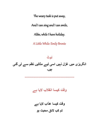 The weary task is put away,
And I can sing and I can smile,
Alike, while I have holiday.
A Little While: Emily Bronte
‫نوٹ‬
‫انگر‬‫ی‬‫ز‬‫ی‬‫م‬‫ی‬‫نہ‬ ‫غزل‬ ‫ں‬‫ی‬‫اس‬ ‫ں‬‫ی‬‫ل‬‫ی‬‫مثال‬ ‫ے‬‫ی‬‫ل‬ ‫سے‬ ‫نظم‬ ‫ں‬‫ی‬‫گئ‬‫ی‬
‫ہ‬‫ی‬‫ں‬‫۔‬
..............................................
‫ک‬ ‫وقت‬‫ی‬‫سا‬‫ال‬ ‫انقالب‬‫ی‬‫ہے‬ ‫ا‬
‫ک‬ ‫وقت‬‫ی‬‫ال‬ ‫عذاب‬ ‫سا‬‫ی‬‫ہے‬ ‫ا‬
‫ہو‬ ‫محبت‬ ‫الئق‬ ‫کب‬ ‫تم‬
 