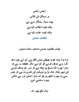 ‫زخم‬‫ی‬‫زخم‬‫ی‬
‫ک‬ ‫سہاگن‬ ‫ہر‬‫ی‬‫کالئ‬‫ی‬
‫ب‬‫ی‬‫ہے‬ ‫سے‬ ‫سنگار‬ ‫سولہ‬ ‫وہ‬
‫ک‬ ‫وقت‬‫ی‬‫ال‬ ‫انقالب‬ ‫سا‬‫ی‬‫ہے‬ ‫ا‬
‫ک‬ ‫وقت‬‫ی‬‫ال‬ ‫عذاب‬ ‫سا‬‫ی‬‫ہے‬ ‫ا‬
‫حسن‬ ‫مقصود‬‫ی‬
‫حسن‬ ‫مقصود‬ ‫جناب‬‫ی‬‫مسنو‬ ‫سالم‬ ‫صاحب‬‫ن‬
‫چبھت‬ ‫خوب‬ ‫بہت‬ ‫واہ‬ ‫واہ‬‫ی‬‫ہوئ‬‫ی‬‫ہے‬ ‫نظم‬‫۔‬‫ا‬‫کو‬ ‫چہرہ‬ ‫نے‬ ‫پ‬
‫حق‬ ‫مگر‬ ‫ہے‬ ‫کہا‬ ‫کو‬ ‫کرنے‬ ‫صاف‬ ‫سے‬ ‫گرد‬‫ی‬‫قت‬‫ی‬‫کہ‬ ‫ہے‬ ‫ہ‬
‫کرنے‬ ‫صاف‬ ‫کو‬ ‫اس‬ ‫کہ‬ ‫ہے‬ ‫چکا‬ ‫ہو‬ ‫مسخ‬ ‫اتنا‬ ‫چہرہ‬ ‫ہمارا‬
‫ک‬‫ی‬‫نہ‬‫ی‬‫ا‬ ‫بلکہ‬ ‫ں‬‫ی‬‫اپر‬ ‫بڑے‬ ‫ک‬‫ی‬‫ک‬ ‫شن‬‫ی‬‫جس‬ ‫کہ‬ ‫ہے‬ ‫ضرورت‬
‫اصل‬ ‫ہمارا‬ ‫کہ‬ ‫جو‬ ‫نکھرے‬ ‫چہرہ‬ ‫وہ‬ ‫سے‬‫ی‬‫مثال‬ ‫بے‬ ‫اور‬‫ی‬
‫ا‬ ‫سامنے‬ ‫چہرہ‬‫ئے‬‫۔‬
‫ا‬‫ی‬‫داد‬ ‫پھر‬ ‫دفع‬ ‫ک‬‫۔‬
 