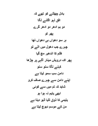 ‫کہ‬ ‫تھے‬ ‫کو‬ ‫چھٹنے‬ ‫بادل‬
‫لگا‬ ‫اگلنے‬ ‫لہو‬ ‫افق‬
‫گرے‬ ‫ادھر‬ ‫دو‬ ‫ادھر‬ ‫بم‬ ‫دو‬
‫تو‬ ‫پھر‬
‫ہ‬ ‫دھواں‬ ‫سو‬ ‫ہر‬‫ی‬‫تھا‬ ‫دھواں‬
‫م‬ ‫دھول‬ ‫جب‬ ‫چہرے‬‫ی‬‫تو‬ ‫اٹے‬ ‫ں‬
‫اندھ‬ ‫کا‬ ‫ظلم‬‫ی‬‫گ‬ ‫مچ‬ ‫ر‬‫ی‬‫ا‬
‫درو‬ ‫اک‬ ‫پھر‬‫ی‬‫م‬ ‫ش‬‫ی‬‫آگہ‬ ‫نار‬‫ی‬‫چڑھا‬ ‫پر‬
‫سنو‬ ‫سنو‬ ‫لگا‬ ‫کہنے‬
‫ل‬ ‫سمو‬ ‫سب‬ ‫دامن‬‫ی‬‫ہے‬ ‫تا‬
‫چہرے‬ ‫سے‬ ‫دامن‬ ‫اپنے‬‫کرو‬ ‫صاف‬
‫شا‬‫ی‬‫م‬ ‫تم‬ ‫کہ‬ ‫د‬‫ی‬‫کوئ‬ ‫سے‬ ‫ں‬‫ی‬
‫ابھ‬‫ی‬‫ی‬‫ت‬‫ی‬‫ہو‬ ‫ہوا‬ ‫نہ‬ ‫م‬
‫ی‬‫ت‬‫ی‬‫م‬‫ی‬‫لٹ‬ ‫ذوق‬ ‫کا‬‫ی‬‫د‬ ‫ڈبو‬ ‫ا‬‫ی‬‫ہے‬ ‫تا‬
‫ل‬ ‫دبوچ‬ ‫موسم‬ ‫کے‬ ‫من‬‫ی‬‫ہے‬ ‫تا‬
 