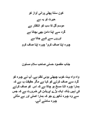 ‫پھٹ‬ ‫سنتا‬ ‫کون‬‫ی‬‫پران‬‫ی‬‫کو‬ ‫آواز‬
‫ح‬‫ی‬‫تو‬ ‫رت‬‫ی‬‫ہے‬ ‫ہ‬
‫ہے‬ ‫انتظار‬ ‫کو‬ ‫سب‬ ‫کا‬ ‫گل‬ ‫موسم‬
‫بھ‬ ‫دامن‬ ‫اپنا‬ ‫سے‬ ‫گرد‬‫ی‬‫ہے‬ ‫بچاتا‬
‫ہے‬ ‫جاتا‬ ‫کہے‬ ‫سے‬ ‫اوروں‬
‫کرو‬ ‫صاف‬ ‫اپنا‬ ‫چہرہ‬‘‫چہ‬‫کرو‬ ‫صاف‬ ‫اپنا‬ ‫رہ‬
‫حسن‬ ‫مقصود‬ ‫جناب‬‫ی‬‫مسنون‬ ‫سالم‬ ‫صاحب‬
‫چبھت‬ ‫خوب‬ ‫بہت‬ ‫واہ‬ ‫واہ‬‫ی‬‫ہوئ‬‫ی‬‫ہے‬ ‫نظم‬‫۔‬‫ا‬‫کو‬ ‫چہرہ‬ ‫نے‬ ‫پ‬
‫حق‬ ‫مگر‬ ‫ہے‬ ‫کہا‬ ‫کو‬ ‫کرنے‬ ‫صاف‬ ‫سے‬ ‫گرد‬‫ی‬‫قت‬‫ی‬‫کہ‬ ‫ہے‬ ‫ہ‬
‫کرنے‬ ‫صاف‬ ‫کو‬ ‫اس‬ ‫کہ‬ ‫ہے‬ ‫چکا‬ ‫ہو‬ ‫مسخ‬ ‫اتنا‬ ‫چہرہ‬ ‫ہمارا‬
‫ک‬‫ی‬‫نہ‬‫ی‬‫ا‬ ‫بلکہ‬ ‫ں‬‫ی‬‫اپر‬ ‫بڑے‬ ‫ک‬‫ی‬‫ک‬ ‫شن‬‫ی‬‫جس‬ ‫کہ‬ ‫ہے‬ ‫ضرورت‬
‫نکھر‬ ‫چہرہ‬ ‫وہ‬ ‫سے‬‫اصل‬ ‫ہمارا‬ ‫کہ‬ ‫جو‬ ‫ے‬‫ی‬‫مثال‬ ‫بے‬ ‫اور‬‫ی‬
‫ا‬ ‫سامنے‬ ‫چہرہ‬‫ئے‬‫۔‬
 