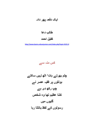 ‫ا‬‫ی‬‫داد‬ ‫پھر‬ ‫دفعہ‬ ‫ک‬‫۔‬
‫دعا‬ ‫طالب‬
‫کف‬‫ی‬‫احمد‬ ‫ل‬
http://www.bazm.urduanjuman.com/index.php?topic=9121.0
‫سے‬ ‫منہ‬ ‫کس‬
‫ہات‬ ‫بھرتے‬ ‫چلم‬‘‫نہ‬ ‫اٹھ‬‫ی‬‫سکتے‬ ‫ں‬
‫ہو‬‫فق‬ ‫پر‬ ‫نٹوں‬‫ی‬‫نے‬ ‫عصر‬ ‫ہ‬
‫د‬ ‫رکھ‬ ‫چپ‬‫ی‬‫ہے‬
‫عظ‬ ‫کتنا‬‫ی‬‫شخص‬ ‫وہ‬ ‫تھا‬ ‫م‬
‫گل‬‫ی‬‫م‬ ‫وں‬‫ی‬‫ں‬
‫رہا‬ ‫بانٹتا‬ ‫لفظ‬ ‫کے‬ ‫رسولوں‬
 