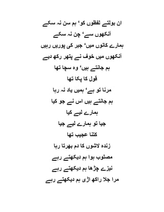 ‫کو‬ ‫لفظوں‬ ‫بولتے‬ ‫ان‬‘‫سکے‬ ‫نہ‬ ‫سن‬ ‫ہم‬
‫سے‬ ‫آنکھوں‬‘‫سکے‬ ‫نہ‬ ‫چن‬
‫م‬ ‫کانوں‬ ‫ہمارے‬‫ی‬‫ں‬‘‫ک‬ ‫جبر‬‫ی‬‫پور‬‫ی‬‫رہ‬ ‫ں‬‫ی‬‫ں‬
‫م‬ ‫آنکھوں‬‫ی‬‫د‬ ‫رکھ‬ ‫پتھر‬ ‫نے‬ ‫خوف‬ ‫ں‬‫ی‬‫ے‬
‫ہ‬ ‫جانتے‬ ‫ہم‬‫ی‬‫ں‬‘‫تھا‬ ‫سچا‬ ‫وہ‬
‫تھا‬ ‫پکا‬ ‫کا‬ ‫قول‬
‫تو‬ ‫مرنا‬‫ہے‬‘‫ہم‬‫ی‬‫ں‬‫ی‬‫رہا‬ ‫نہ‬ ‫اد‬
‫ہ‬ ‫جانتے‬ ‫ہم‬‫ی‬‫ک‬ ‫جو‬ ‫نے‬ ‫اس‬ ‫ں‬‫ی‬‫ا‬
‫ل‬ ‫ہمارے‬‫ی‬‫ک‬ ‫ے‬‫ی‬‫ا‬
‫ج‬‫ی‬‫ل‬ ‫ہمارے‬ ‫تو‬ ‫ا‬‫ی‬‫ج‬ ‫ے‬‫ی‬‫ا‬
‫عج‬ ‫کتنا‬‫ی‬‫تھا‬ ‫ب‬
‫رہا‬ ‫بھرتا‬ ‫دم‬ ‫کا‬ ‫الشوں‬ ‫زندہ‬
‫د‬ ‫ہم‬ ‫ہوا‬ ‫مصلوب‬‫ی‬‫رہے‬ ‫کھتے‬
‫ن‬‫ی‬‫د‬ ‫ہم‬ ‫چڑھا‬ ‫زے‬‫ی‬‫رہے‬ ‫کھتے‬
‫اڑ‬ ‫راکھ‬ ‫جال‬ ‫مرا‬‫ی‬‫د‬ ‫ہم‬‫ی‬‫رہے‬ ‫کھتے‬
 