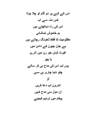 ‫ہوتا‬ ‫چال‬ ‫تو‬ ‫گام‬ ‫دو‬ ‫پر‬ ‫کہے‬ ‫کے‬ ‫اس‬
‫اب‬ ‫سے‬ ‫منہ‬ ‫کس‬
‫ک‬ ‫اس‬‫ی‬‫راہ‬‫د‬‫ی‬‫ہ‬ ‫کھتے‬‫ی‬‫ں‬
‫تماشائ‬ ‫خاموش‬ ‫ہم‬‫ی‬
‫مظلوم‬‫ی‬‫ہ‬ ‫رچاتے‬ ‫ڈھونگ‬ ‫فقط‬ ‫کا‬ ‫ت‬‫ی‬‫ں‬
‫ج‬ ‫جان‬ ‫بے‬‫ی‬‫م‬ ‫دامن‬ ‫کے‬ ‫ون‬‫ی‬‫ں‬
‫غ‬‫ی‬‫م‬ ‫رن‬ ‫جو‬ ‫کہاں‬ ‫رت‬‫ی‬‫اترے‬ ‫ں‬
‫ی‬‫پھر‬ ‫ا‬
‫ک‬ ‫اس‬ ‫لب‬ ‫پس‬‫ی‬‫ہ‬ ‫مدح‬‫ی‬‫سکے‬ ‫کر‬
‫دن‬ ‫چلو‬‫ی‬‫چار‬ ‫ا‬‫ی‬‫ہ‬‫ی‬‫سہ‬‫ی‬
‫آؤ‬
‫کر‬ ‫دعا‬ ‫لب‬ ‫اندرون‬‫ی‬‫ں‬
‫س‬ ‫مول‬ ‫ان‬‫ی‬‫کہ‬ ‫مدح‬‫ی‬‫ں‬
‫پ‬‫ی‬‫م‬ ‫غام‬‫ی‬‫ترم‬ ‫ں‬‫ی‬‫ک‬ ‫م‬‫ی‬‫ج‬‫ی‬‫ے‬
 