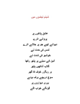 ‫م‬ ‫نبضوں‬ ‫شبنم‬‫ی‬‫ں‬
‫پر‬ ‫پلکوں‬ ‫عشق‬
‫اترے‬ ‫پروانے‬
‫د‬‫ی‬‫اترے‬ ‫جالنے‬ ‫پر‬ ‫جو‬ ‫تھے‬ ‫وانے‬
‫ک‬ ‫لمس‬‫ی‬‫نے‬ ‫حدت‬
‫ک‬ ‫خوشبو‬‫ی‬‫نے‬ ‫شدت‬
‫آئ‬‫ی‬‫س‬ ‫کے‬ ‫ن‬‫ی‬‫رکھا‬ ‫پتھر‬ ‫پر‬ ‫نے‬
‫آنکھ‬ ‫گالب‬‫ی‬‫پتھر‬ ‫ں‬
‫گھر‬ ‫کا‬ ‫خوف‬ ‫رہگزر‬ ‫ہر‬
‫در‬ ‫سوچ‬‫ی‬‫ہوئے‬ ‫برف‬ ‫چے‬
‫بہر‬‫ی‬‫د‬‫ی‬‫پر‬ ‫واروں‬
‫اگے‬ ‫خواب‬ ‫گونگے‬
 