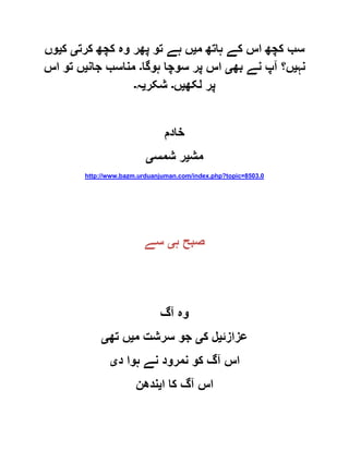 ‫م‬ ‫ہاتھ‬ ‫کے‬ ‫اس‬ ‫کچھ‬ ‫سب‬‫ی‬‫کرت‬ ‫کچھ‬ ‫وہ‬ ‫پھر‬ ‫تو‬ ‫ہے‬ ‫ں‬‫ی‬‫ک‬‫ی‬‫وں‬
‫نہ‬‫ی‬‫بھ‬ ‫نے‬ ‫آپ‬ ‫ں؟‬‫ی‬‫ہوگا‬ ‫سوچا‬ ‫پر‬ ‫اس‬‫۔‬‫جان‬ ‫مناسب‬‫ی‬‫اس‬ ‫تو‬ ‫ں‬
‫لکھ‬ ‫پر‬‫ی‬‫ں‬‫۔‬‫شکر‬‫ی‬‫ہ‬‫۔‬
‫خادم‬
‫مش‬‫ی‬‫شمس‬ ‫ر‬‫ی‬
http://www.bazm.urduanjuman.com/index.php?topic=8503.0
‫ہ‬ ‫صبح‬‫ی‬‫سے‬
‫آگ‬ ‫وہ‬
‫عزازئ‬‫ی‬‫ک‬ ‫ل‬‫ی‬‫م‬ ‫سرشت‬ ‫جو‬‫ی‬‫تھ‬ ‫ں‬‫ی‬
‫د‬ ‫ہوا‬ ‫نے‬ ‫نمرود‬ ‫کو‬ ‫آگ‬ ‫اس‬‫ی‬
‫ا‬ ‫کا‬ ‫آگ‬ ‫اس‬‫ی‬‫ندھن‬
 