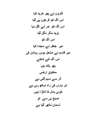 ‫خر‬ ‫پھر‬ ‫نے‬ ‫قارون‬‫ی‬‫ک‬ ‫د‬‫ی‬‫ا‬
‫پ‬ ‫فرعون‬ ‫کو‬ ‫آگ‬ ‫اس‬‫ی‬‫گ‬‫ی‬‫ا‬
‫د‬ ‫اگل‬ ‫نے‬ ‫حر‬ ‫کو‬ ‫آگ‬ ‫اس‬‫ی‬‫ا‬
‫ی‬‫ز‬‫ی‬‫گ‬ ‫نگل‬ ‫مگر‬ ‫د‬‫ی‬‫ا‬
‫کو‬ ‫آگ‬ ‫اس‬
‫م‬‫ی‬‫نے‬ ‫جعفر‬ ‫ر‬‫ک‬ ‫سجدہ‬‫ی‬‫ا‬
‫م‬‫ی‬‫ک‬ ‫روشن‬ ‫ہوس‬ ‫مشعل‬ ‫نے‬ ‫قاسم‬ ‫ر‬‫ی‬
‫شعلے‬ ‫کے‬ ‫آگ‬ ‫اس‬
‫ہ‬ ‫بلند‬ ‫پھر‬‫ی‬‫ں‬
‫ارض‬ ‫مخلوق‬‫ی‬
‫گئ‬ ‫سہم‬ ‫سے‬ ‫ڈر‬‫ی‬‫ہے‬
‫ک‬ ‫باراں‬ ‫ابر‬‫ی‬‫د‬ ‫راہ‬‫ی‬‫رہ‬ ‫کھ‬‫ی‬‫ہے‬
‫کوئ‬‫ی‬‫نہ‬ ‫ٹکڑا‬ ‫کا‬ ‫بادل‬‫ی‬‫ں‬
‫ہ‬ ‫صبح‬‫ی‬‫تو‬ ‫سے‬
‫گ‬ ‫نکھر‬ ‫آسمان‬‫ی‬‫ہے‬ ‫ا‬
 