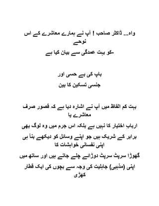‫واہ‬...‫صاحب‬ ‫ڈاکٹر‬!‫اس‬ ‫کے‬ ‫معاشرے‬ ‫ہمارے‬ ‫نے‬ ‫آپ‬
‫نوحے‬
‫عمدگ‬ ‫بہت‬ ‫کو‬‫ی‬‫ب‬ ‫سے‬‫ی‬‫ک‬ ‫ان‬‫ی‬‫ہے‬ ‫ا‬ -
‫ک‬ ‫باپ‬‫ی‬‫حس‬ ‫بے‬‫ی‬‫اور‬
‫جنس‬‫ی‬‫تسک‬‫ی‬‫ب‬ ‫کا‬ ‫ن‬‫ی‬‫ن‬
‫م‬ ‫الفاظ‬ ‫کم‬ ‫بہت‬‫ی‬‫د‬ ‫اشارہ‬ ‫نے‬ ‫آپ‬ ‫ں‬‫ی‬‫صرف‬ ‫قصور‬ ‫کہ‬ ‫ہے‬ ‫ا‬
‫معاشرے‬‫ی‬‫ا‬
‫اخت‬ ِ‫ب‬‫اربا‬‫ی‬‫نہ‬ ‫کا‬ ‫ار‬‫ی‬‫م‬ ‫جرم‬ ‫اس‬ ‫بلکہ‬ ‫ہے‬ ‫ں‬‫ی‬‫بھ‬ ‫لوگ‬ ‫وہ‬ ‫ں‬‫ی‬
‫برابر‬‫شر‬ ‫کے‬‫ی‬‫ہ‬ ‫ک‬‫ی‬‫د‬ ‫کو‬ ‫وسائل‬ ‫اپنے‬ ‫جو‬ ‫ں‬‫ی‬‫ہ‬ ‫بنأ‬ ‫کھے‬‫ی‬
‫اپن‬‫ی‬‫نفسان‬‫ی‬‫کا‬ ‫خواہشات‬
‫ہ‬ ‫جاتے‬ ‫چلے‬ ‫دوڑائے‬ ‫سرپٹ‬ ‫سرپٹ‬ ‫گھوڑا‬‫ی‬‫م‬ ‫ساتھ‬ ‫اور‬ ‫ں‬‫ی‬‫ں‬
‫اپن‬‫ی‬(‫مذہب‬‫ی‬)‫جاہل‬‫ی‬‫ک‬ ‫ت‬‫ی‬‫ک‬ ‫بچوں‬ ‫سے‬ ‫وجہ‬‫ی‬‫ا‬‫ی‬‫قطار‬ ‫ک‬
‫کھڑ‬‫ی‬
 
