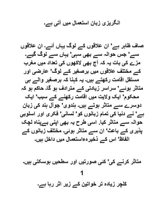 ‫انگر‬‫ی‬‫ز‬‫ی‬‫م‬ ‫استعمال‬ ‫زبان‬‫ی‬‫آت‬ ‫ں‬‫ی‬‫ہے‬‫۔‬
‫ہے‬ ‫ظاہر‬ ‫صاف‬'‫عال‬ ‫ان‬‫لوگ‬ ‫کے‬ ‫قوں‬‫ی‬‫آئے‬ ‫ہاں‬‫۔‬‫عالقوں‬ ‫ان‬
‫سے‬'‫بھ‬ ‫سے‬ ‫حوالہ‬ ‫جس‬‫ی‬‫سہ‬‫ی‬'‫ی‬‫گ‬ ‫لوگ‬ ‫سے‬ ‫ہاں‬‫ی‬‫ے‬‫۔‬
‫ک‬ ‫مزے‬‫ی‬‫بات‬‫ی‬‫بھ‬ ‫آج‬ ‫کہ‬ ‫ہ‬‫ی‬‫ک‬ ‫الکھوں‬‫ی‬‫م‬ ‫تعداد‬‫ی‬‫مغرب‬ ‫ں‬
‫م‬ ‫عالقوں‬ ‫مختلف‬ ‫کے‬‫ی‬‫برصغ‬ ‫ں‬‫ی‬‫لوگ‬ ‫کے‬ ‫ر‬'‫عارض‬‫ی‬‫اور‬
‫ہ‬ ‫رکھتے‬ ‫اقامت‬ ‫مستقل‬‫ی‬‫ں‬‫۔‬‫ی‬‫برصغ‬ ‫کہ‬ ‫کہنا‬ ‫ہ‬‫ی‬‫ہ‬ ‫والے‬ ‫ر‬‫ی‬
‫ہوئے‬ ‫متاثر‬'‫ز‬ ‫سراسر‬‫ی‬‫ادت‬‫ی‬‫گ‬ ‫ہو‬ ‫مترادف‬ ‫کے‬‫ا‬‫۔‬‫کہ‬ ‫ہو‬ ‫حاکم‬
‫محکوم‬'‫ا‬‫ی‬‫وال‬ ‫ک‬‫ی‬‫م‬ ‫ت‬‫ی‬‫سبب‬ ‫کے‬ ‫رکھنے‬ ‫اقامت‬ ‫ں‬'‫ا‬‫ی‬‫ک‬
‫ہ‬ ‫ہوتے‬ ‫متاثر‬ ‫سے‬ ‫دوسرے‬‫ی‬‫ں‬‫۔‬‫ہندو‬‫ی‬'‫ک‬ ‫ہند‬ ‫جوآل‬‫ی‬‫زبان‬
‫ہے‬'‫دن‬ ‫نے‬‫ی‬‫ک‬ ‫ا‬‫ی‬‫کو‬ ‫زبانوں‬ ‫تمام‬'‫لسان‬‫ی‬'‫فکر‬‫ی‬‫اسلوب‬ ‫اور‬‫ی‬
‫ک‬ ‫متاثر‬ ‫سے‬ ‫حوالہ‬‫ی‬‫ا‬.‫اس‬‫ی‬‫طرح‬‫ی‬‫بھ‬ ‫ہ‬‫ی‬‫اپن‬‫ی‬‫لچک‬ ‫بےپناہ‬
‫پذ‬‫ی‬‫ر‬‫ی‬‫باعث‬ ‫کے‬'‫ہوئ‬ ‫متاثر‬ ‫سے‬ ‫ان‬‫ی۔‬‫زبان‬ ‫مختلف‬‫کے‬ ‫وں‬
‫الفاظ‬'‫ذخ‬ ‫کے‬ ‫اس‬‫ی‬‫م‬ ‫رہءاستعمال‬‫ی‬‫ہ‬ ‫داخل‬ ‫ں‬‫ی‬‫ں‬‫۔‬
‫ک‬ ‫کرنے‬ ‫متاثر‬‫ی‬'‫کئ‬‫ی‬‫صورت‬‫ی‬‫سطح‬ ‫اور‬ ‫ں‬‫ی‬‫ہوسکت‬ ‫ں‬‫ی‬‫ہ‬‫ی‬‫ں‬‫۔‬
1
‫ز‬ ‫کلچر‬‫ی‬‫خوات‬ ‫تر‬ ‫ادہ‬‫ی‬‫ز‬ ‫کے‬ ‫ن‬‫ی‬‫ہے‬ ‫رہا‬ ‫اثر‬ ‫ر‬‫۔‬
 