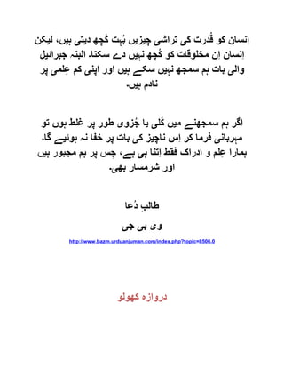 ‫ک‬ ‫درت‬ُ‫ق‬ ‫کو‬ ‫ِنسان‬‫ا‬‫ی‬‫تراش‬‫ی‬‫چ‬‫ی‬‫ز‬‫ی‬‫د‬ ‫ُچھ‬‫ک‬ ‫ہت‬ُ‫ب‬ ‫ں‬‫ی‬‫ت‬‫ی‬‫ہ‬‫ی‬‫ل‬ ،‫ں‬‫ی‬‫کن‬
‫نہ‬ ‫ُچھ‬‫ک‬ ‫کو‬ ‫مخلوقات‬ ‫ِن‬‫ا‬ ‫ِنسان‬‫ا‬‫ی‬‫سکتا‬ ‫دے‬ ‫ں‬‫۔‬‫جبرائ‬ ‫البتہ‬‫ی‬‫ل‬
‫وال‬‫ی‬‫نہ‬ ‫سمجھ‬ ‫ہم‬ ‫بات‬‫ی‬‫ہ‬ ‫سکے‬ ‫ں‬‫ی‬‫اپن‬ ‫اور‬ ‫ں‬‫ی‬‫لم‬ِ‫ع‬ ‫کم‬‫ی‬‫پر‬
‫ہ‬ ‫نادم‬‫ی‬‫ں‬‫۔‬
‫م‬ ‫سمجھنے‬ ‫ہم‬ ‫اگر‬‫ی‬‫ُل‬‫ک‬ ‫ں‬‫ی‬‫ی‬‫ا‬‫زو‬ُ‫ج‬‫ی‬‫تو‬ ‫ہوں‬ ‫غلط‬ ‫پر‬ ‫طور‬
‫مہربان‬‫ی‬‫ناچ‬ ‫ِس‬‫ا‬ ‫کر‬ ‫فرما‬‫ی‬‫ک‬ ‫ز‬‫ی‬‫ہوئ‬ ‫نہ‬ ‫خفا‬ ‫پر‬ ‫بات‬‫ی‬‫گا‬ ‫ے‬‫۔‬
‫ہ‬ ‫ِتنا‬‫ا‬ ‫فقط‬ ‫ادراک‬ ‫و‬ ‫لم‬ِ‫ع‬ ‫ہمارا‬‫ی‬‫ہ‬ ‫مجبور‬ ‫ہم‬ ‫پر‬ ‫س‬ ِ‫ج‬ ،‫ہے‬‫ی‬‫ں‬
‫بھ‬ ‫شرمسار‬ ‫اور‬‫ی۔‬
‫ُعا‬‫د‬ ِ‫ب‬‫طال‬
‫و‬‫ی‬‫ب‬‫ی‬‫ج‬‫ی‬
http://www.bazm.urduanjuman.com/index.php?topic=8506.0
‫کھولو‬ ‫دروازہ‬
 