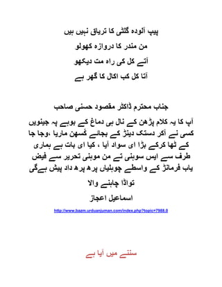 ‫پ‬‫ی‬‫گلٹ‬ ‫آلودہ‬ ‫پ‬‫ی‬‫تر‬ ‫کا‬‫ی‬‫نہ‬ ‫اق‬‫ی‬‫ہ‬ ‫ں‬‫ی‬‫ں‬
‫کھولو‬ ‫دروازہ‬ ‫کا‬ ‫مندر‬ ‫من‬
‫ک‬ ‫کل‬ ‫آتے‬‫ی‬‫د‬ ‫مت‬ ‫راہ‬‫ی‬‫کھو‬
‫ہے‬ ‫گھر‬ ‫کا‬ ‫اکال‬ ‫کب‬ ‫کل‬ ‫آتا‬
‫حسن‬ ‫مقصود‬ ‫ڈاکٹر‬ ‫محترم‬ ‫جناب‬‫ی‬‫صاحب‬
‫کا‬ ‫آپ‬‫ی‬‫ہ‬ ‫نال‬ ‫کے‬ ‫پڑھن‬ ‫کالم‬ ‫ہ‬‫ی‬‫ج‬ ‫پہ‬ ‫بوہے‬ ‫کے‬ ‫دماغ‬‫ی‬‫نو‬‫ی‬‫ں‬
‫کس‬‫ی‬‫د‬ ‫دستک‬ ‫آکر‬ ‫نے‬‫ی‬‫مار‬ ‫ُسھن‬‫ک‬ ‫بجائے‬ ‫کے‬ ‫نڑ‬‫ی‬‫جا‬ ‫،وجا‬ ‫ا‬
‫ا‬ ‫بڑا‬ ‫کرکے‬ ‫ٹھا‬ ‫کے‬‫ی‬‫آ‬ ‫سواد‬‫ی‬‫ک‬ ، ‫ا‬‫ی‬‫ا‬ ‫ا‬‫ی‬‫ہمار‬ ‫ہے‬ ‫بات‬‫ی‬
‫ا‬ ‫سے‬ ‫طرف‬‫ی‬‫سوہن‬ ‫س‬‫ی‬‫موہن‬ ‫من‬ ‫تے‬‫ی‬‫تحر‬‫ی‬‫ف‬ ‫سے‬ ‫ر‬‫ی‬‫ض‬
‫ی‬‫چوہل‬ ‫واسطے‬ ‫کے‬ ‫فرمانڑ‬ ‫اب‬‫ی‬‫پ‬ ‫داد‬ ‫پرھ‬ ‫پرھ‬ ‫اں‬‫ی‬‫ہےگ‬ ‫ش‬‫ی‬
‫و‬ ‫چاہنے‬ ‫تواڈا‬‫اال‬
‫اسماع‬‫ی‬‫اعجاز‬ ‫ل‬
http://www.bazm.urduanjuman.com/index.php?topic=7988.0
‫م‬ ‫سننے‬‫ی‬‫آ‬ ‫ں‬‫ی‬‫ہے‬ ‫ا‬
 