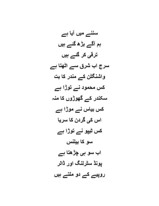 ‫م‬ ‫سننے‬‫ی‬‫آ‬ ‫ں‬‫ی‬‫ہے‬ ‫ا‬
‫ہ‬ ‫گئے‬ ‫بڑھ‬ ‫آگے‬ ‫ہم‬‫ی‬‫ں‬
‫ترق‬‫ی‬‫ہ‬ ‫گئے‬ ‫کر‬‫ی‬‫ں‬
‫ہے‬ ‫اٹھتا‬ ‫سے‬ ‫شرق‬ ‫اب‬ ‫سرج‬
‫ب‬ ‫کا‬ ‫مندر‬ ‫کے‬ ‫واشنگٹن‬‫ت‬
‫ہے‬ ‫توڑا‬ ‫نے‬ ‫محمود‬ ‫کس‬
‫منہ‬ ‫کا‬ ‫گھوڑوں‬ ‫کے‬ ‫سکندر‬
‫ب‬ ‫کس‬‫ی‬‫ہے‬ ‫موڑا‬ ‫نے‬ ‫اس‬
‫ک‬ ‫اس‬‫ی‬‫سر‬ ‫کا‬ ‫گردن‬‫ی‬‫ا‬
‫ٹ‬ ‫کس‬‫ی‬‫ہے‬ ‫توڑا‬ ‫نے‬ ‫پو‬
‫ب‬ ‫کا‬ ‫سو‬‫ی‬‫لنس‬
‫ہ‬ ‫سو‬ ‫اب‬‫ی‬‫ہے‬ ‫چڑھتا‬
‫ڈالر‬ ‫اور‬ ‫سٹرلنگ‬ ‫پونڈ‬
‫روپ‬‫ی‬‫ہ‬ ‫ملتے‬ ‫دو‬ ‫کے‬ ‫ے‬‫ی‬‫ں‬
 