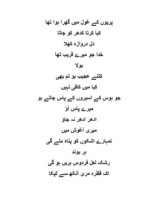 ‫پر‬‫ی‬‫م‬ ‫غول‬ ‫کے‬ ‫وں‬‫ی‬‫تھا‬ ‫ہوا‬ ‫گھرا‬ ‫ں‬
‫ک‬‫ی‬‫جاتا‬ ‫کو‬ ‫کدھر‬ ‫کرتا‬ ‫ا‬
‫کھال‬ ‫دروازہ‬ ‫دل‬
‫م‬ ‫جو‬ ‫خدا‬‫ی‬‫قر‬ ‫رے‬‫ی‬‫تھا‬ ‫ب‬
‫بوال‬
‫عج‬ ‫کتنے‬‫ی‬‫بھ‬ ‫تم‬ ‫ہو‬ ‫ب‬‫ی‬
‫ک‬‫ی‬‫م‬ ‫ا‬‫ی‬‫کاف‬ ‫ں‬‫ی‬‫نہ‬‫ی‬‫ں‬
‫جو‬‫اس‬ ‫کے‬ ‫ہوس‬‫ی‬‫ہو‬ ‫جاتے‬ ‫پاس‬ ‫کے‬ ‫روں‬
‫م‬‫ی‬‫آؤ‬ ‫پاس‬ ‫رے‬
‫جاؤ‬ ‫نہ‬ ‫ادھر‬ ‫ادھر‬
‫م‬‫ی‬‫ر‬‫ی‬‫م‬ ‫آغوش‬‫ی‬‫ں‬
‫گ‬ ‫ملے‬ ‫پناہ‬ ‫کو‬ ‫اشکوں‬ ‫تمہارے‬‫ی‬
‫بوند‬ ‫ہر‬
‫بر‬ ‫فردوس‬ ‫لعل‬ ‫رشک‬‫ی‬‫گ‬ ‫ہو‬ ‫ں‬‫ی‬
‫مر‬ ‫قظرہ‬ ‫اک‬‫ی‬‫ٹپکا‬ ‫سے‬ ‫آنکھ‬
 