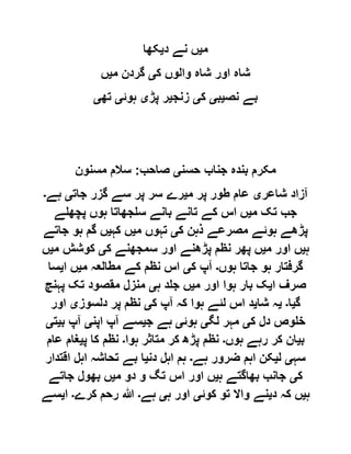 ‫م‬‫ی‬‫د‬ ‫نے‬ ‫ں‬‫ی‬‫کھا‬
‫ک‬ ‫والوں‬ ‫شاہ‬ ‫اور‬ ‫شاہ‬‫ی‬‫م‬ ‫گردن‬‫ی‬‫ں‬
‫نص‬ ‫بے‬‫ی‬‫ب‬‫ی‬‫ک‬‫ی‬‫زنج‬‫ی‬‫پڑ‬ ‫ر‬‫ی‬‫ہوئ‬‫ی‬‫تھ‬‫ی‬
‫حسن‬ ‫جناب‬ ‫بندہ‬ ‫مکرم‬‫ی‬‫صاحب‬:‫مسنون‬ ‫سالم‬
‫شاعر‬ ‫آزاد‬‫ی‬‫م‬ ‫پر‬ ‫طور‬ ‫عام‬‫ی‬‫جات‬ ‫گزر‬ ‫سے‬ ‫پر‬ ‫سر‬ ‫رے‬‫ی‬‫ہے‬‫۔‬
‫م‬ ‫تک‬ ‫جب‬‫ی‬‫پچھلے‬ ‫ہوں‬ ‫سلجھاتا‬ ‫بانے‬ ‫تانے‬ ‫کے‬ ‫اس‬ ‫ں‬
‫ک‬ ‫ذہن‬ ‫مصرعے‬ ‫ہوئے‬ ‫پڑھے‬‫ی‬‫م‬ ‫تہوں‬‫ی‬‫کہ‬ ‫ں‬‫ی‬‫جاتے‬ ‫ہو‬ ‫گم‬ ‫ں‬
‫ہ‬‫ی‬‫م‬ ‫اور‬ ‫ں‬‫ی‬‫ک‬ ‫سمجھنے‬ ‫اور‬ ‫پڑھنے‬ ‫نظم‬ ‫پھر‬ ‫ں‬‫ی‬‫م‬ ‫کوشش‬‫ی‬‫ں‬
‫ہوں‬ ‫جاتا‬ ‫ہو‬ ‫گرفتار‬‫۔‬‫ک‬ ‫آپ‬‫ی‬‫م‬ ‫مطالعہ‬ ‫کے‬ ‫نظم‬ ‫اس‬‫ی‬‫ا‬ ‫ں‬‫ی‬‫سا‬
‫ا‬ ‫صرف‬‫ی‬‫م‬ ‫اور‬ ‫ہوا‬ ‫بار‬ ‫ک‬‫ی‬‫ہ‬ ‫جلد‬ ‫ں‬‫ی‬‫پہنچ‬ ‫تک‬ ‫مقصود‬ ‫منزل‬
‫گ‬‫ی‬‫ا‬‫۔‬‫ی‬‫شا‬ ‫ہ‬‫ی‬‫ک‬ ‫آپ‬ ‫کہ‬ ‫ہوا‬ ‫لئے‬ ‫اس‬ ‫د‬‫ی‬‫دلسوز‬ ‫پر‬ ‫نظم‬‫ی‬‫اور‬
‫ک‬ ‫دل‬ ‫خلوص‬‫ی‬‫لگ‬ ‫مہر‬‫ی‬‫ہوئ‬‫ی‬‫ج‬ ‫ہے‬‫ی‬‫اپن‬ ‫آپ‬ ‫سے‬‫ی‬‫ب‬ ‫آپ‬‫ی‬‫ت‬‫ی‬
‫ب‬‫ی‬‫ہوں‬ ‫رہے‬ ‫کر‬ ‫ان‬‫۔‬‫ہوا‬ ‫متاثر‬ ‫کر‬ ‫پڑھ‬ ‫نظم‬‫۔‬‫پ‬ ‫کا‬ ‫نظم‬‫ی‬‫عام‬ ‫غام‬
‫سہ‬‫ی‬‫ل‬‫ی‬‫ہے‬ ‫ضرور‬ ‫اہم‬ ‫کن‬‫۔‬‫دن‬ ‫اہل‬ ‫ہم‬‫ی‬‫اہل‬ ‫تحاشہ‬ ‫بے‬ ‫ا‬‫اقتدار‬
‫ک‬‫ی‬‫ہ‬ ‫بھاگتے‬ ‫جانب‬‫ی‬‫م‬ ‫دو‬ ‫و‬ ‫تگ‬ ‫اس‬ ‫اور‬ ‫ں‬‫ی‬‫جاتے‬ ‫بھول‬ ‫ں‬
‫ہ‬‫ی‬‫د‬ ‫کہ‬ ‫ں‬‫ی‬‫کوئ‬ ‫تو‬ ‫واال‬ ‫نے‬‫ی‬‫ہ‬ ‫اور‬‫ی‬‫ہے‬‫۔‬‫کرے‬ ‫رحم‬ ‫ہللا‬‫۔‬‫ا‬‫ی‬‫سے‬
 