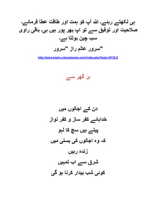 ‫ہ‬‫ی‬‫رہئے‬ ‫لکھتے‬‫۔‬‫فرمائے‬ ‫عطا‬ ‫طاقت‬ ‫اور‬ ‫ہمت‬ ‫کو‬ ‫آپ‬ ‫ہللا‬‫۔‬
‫صالح‬‫ی‬‫توف‬ ‫اور‬ ‫ت‬‫ی‬‫ہ‬ ‫پور‬ ‫بھر‬ ‫اپ‬ ‫تو‬ ‫سے‬ ‫ق‬‫ی‬‫ہ‬ ‫ں‬‫ی۔‬‫باق‬‫ی‬‫راو‬‫ی‬
‫چ‬ ‫سب‬‫ی‬‫ہے‬ ‫بولتا‬ ‫ن‬‫۔‬
‫راز‬ ‫عالم‬ ‫سرور‬"‫سرور‬ "
http://www.bazm.urduanjuman.com/index.php?topic=9132.0
‫سے‬ ‫گھر‬ ‫ہر‬
‫م‬ ‫اجالوں‬ ‫کے‬ ‫دن‬‫ی‬‫ں‬
‫نواز‬ ‫کفر‬ ‫و‬ ‫ساز‬ ‫کفر‬ ‫خداہائے‬
‫پ‬‫ی‬‫ہ‬ ‫تے‬‫ی‬‫لہو‬ ‫کا‬ ‫سچ‬ ‫ں‬
‫ک‬ ‫اجالوں‬ ‫وہ‬ ‫کہ‬‫ی‬‫بست‬‫ی‬‫م‬‫ی‬‫ں‬
‫رہ‬ ‫زندہ‬‫ی‬‫ں‬
‫تمہ‬ ‫اب‬ ‫سے‬ ‫شرق‬‫ی‬‫ں‬
‫کوئ‬‫ی‬‫ب‬ ‫شب‬‫ی‬‫گ‬ ‫ہو‬ ‫کرنا‬ ‫دار‬‫ی‬
 