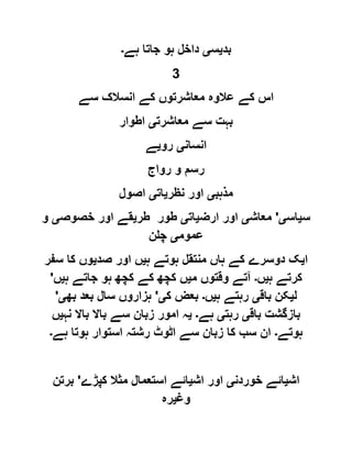 ‫بد‬‫ی‬‫س‬‫ی‬‫ہے‬ ‫جاتا‬ ‫ہو‬ ‫داخل‬‫۔‬
3
‫سے‬ ‫انسالک‬ ‫کے‬ ‫معاشرتوں‬ ‫عالوہ‬ ‫کے‬ ‫اس‬
‫معاشرت‬ ‫سے‬ ‫بہت‬‫ی‬‫اطوار‬
‫انسان‬‫ی‬‫رو‬‫ی‬‫ے‬
‫رواج‬ ‫و‬ ‫رسم‬
‫مذہب‬‫ی‬‫نظر‬ ‫اور‬‫ی‬‫ات‬‫ی‬‫اصول‬
‫س‬‫ی‬‫اس‬‫ی‬'‫معاش‬‫ی‬‫ارض‬ ‫اور‬‫ی‬‫ات‬‫ی‬‫طر‬ ‫طور‬‫ی‬‫خصوص‬ ‫اور‬ ‫قے‬‫ی‬‫و‬
‫عموم‬‫ی‬‫چلن‬
‫ا‬‫ی‬‫ہ‬ ‫ہوتے‬ ‫منتقل‬ ‫ہاں‬ ‫کے‬ ‫دوسرے‬ ‫ک‬‫ی‬‫اور‬ ‫ں‬‫صد‬‫ی‬‫سفر‬ ‫کا‬ ‫وں‬
‫ہ‬ ‫کرتے‬‫ی‬‫ں‬‫۔‬‫م‬ ‫وقتوں‬ ‫آتے‬‫ی‬‫ہ‬ ‫جاتے‬ ‫ہو‬ ‫کچھ‬ ‫کے‬ ‫کچھ‬ ‫ں‬‫ی‬‫ں‬'
‫ل‬‫ی‬‫باق‬ ‫کن‬‫ی‬‫ہ‬ ‫رہتے‬‫ی‬‫ں‬‫۔‬‫ک‬ ‫بعض‬‫ی‬'‫بھ‬ ‫بعد‬ ‫سال‬ ‫ہزاروں‬‫ی‬'
‫باق‬ ‫بازگشت‬‫ی‬‫رہت‬‫ی‬‫ہے‬‫۔‬‫ی‬‫نہ‬ ‫باال‬ ‫باال‬ ‫سے‬ ‫زبان‬ ‫امور‬ ‫ہ‬‫ی‬‫ں‬
‫ہوتے‬‫۔‬‫ہے‬ ‫ہوتا‬ ‫استوار‬ ‫رشتہ‬ ‫اٹوٹ‬ ‫سے‬ ‫زبان‬ ‫کا‬ ‫سب‬ ‫ان‬‫۔‬
‫اش‬‫ی‬‫خوردن‬ ‫ائے‬‫ی‬‫اش‬ ‫اور‬‫ی‬‫کپڑے‬ ‫مثال‬ ‫استعمال‬ ‫ائے‬'‫برتن‬
‫وغ‬‫ی‬‫رہ‬
 