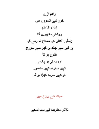 ‫اڑے‬ ‫راکھ‬
‫م‬ ‫آنسووں‬ ‫کے‬ ‫خون‬‫ی‬‫ں‬
‫قلم‬ ‫کا‬ ‫شاعر‬
‫روشن‬‫ی‬‫بکھ‬‫ی‬‫گا‬ ‫رے‬
‫زندگ‬‫ی‬‘‫ک‬ ‫آکاش‬‫ی‬‫گ‬ ‫رہے‬ ‫نہ‬ ‫محتاج‬‫ی‬
‫سورج‬ ‫سے‬ ‫گھر‬ ‫ہر‬ ‫چاند‬ ‫سے‬ ‫گھر‬ ‫ہر‬
‫گا‬ ‫ہو‬ ‫طلوع‬
‫ک‬ ‫غروب‬‫ی‬‫پر‬ ‫پگ‬ ‫ہر‬
‫کہ‬‫ی‬‫کہ‬ ‫سقراط‬ ‫ں‬‫ی‬‫منصور‬ ‫ں‬
‫کہ‬ ‫تو‬‫ی‬‫گا‬ ‫ہو‬ ‫کھڑا‬ ‫سرمد‬ ‫ں‬
‫ح‬‫ی‬‫م‬ ‫برزخ‬ ‫کے‬ ‫ات‬‫ی‬‫ں‬
‫معنو‬ ‫تالش‬‫ی‬‫لمحے‬ ‫سب‬ ‫کے‬ ‫ت‬
 