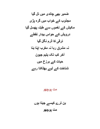 ‫ضم‬‫ی‬‫بھ‬ ‫ر‬‫ی‬‫چاند‬‫ی‬‫م‬‫ی‬‫گ‬ ‫تل‬ ‫ں‬‫ی‬‫ا‬
‫م‬ ‫خواب‬ ‫کے‬ ‫مجذوب‬‫ی‬‫پڑ‬ ‫گرہ‬ ‫ں‬‫ی‬
‫مک‬‫ی‬‫گ‬ ‫پھسل‬ ‫طبلہ‬ ‫سے‬ ‫نغموں‬ ‫کے‬ ‫ش‬‫ی‬‫ا‬
‫درو‬‫ی‬‫ب‬ ‫حواس‬ ‫کے‬ ‫ش‬‫ی‬‫نقطے‬ ‫دار‬
‫ترق‬‫ی‬‫گ‬ ‫نگل‬ ‫ڈرم‬ ‫کا‬‫ی‬‫ا‬
‫بنا‬ ‫اپنا‬ ‫مغرب‬ ‫نہ‬ ‫رہا‬ ‫مشرق‬ ‫نہ‬
‫تک‬ ‫کب‬ ‫آخر‬‫ی‬‫ت‬‫ی‬‫ج‬ ‫م‬‫ی‬‫ون‬
‫ح‬‫ی‬‫م‬ ‫برزخ‬ ‫کے‬ ‫ات‬‫ی‬‫ں‬
‫ل‬ ‫کے‬ ‫شناخت‬‫ی‬‫رہے‬ ‫بھٹکتا‬ ‫ے‬
‫پوچھو‬ ‫مت‬
‫ک‬ ‫ترے‬ ‫بن‬‫ی‬‫ج‬ ‫سے‬‫ی‬‫ہوں‬ ‫تا‬
‫پوچھو‬ ‫مت‬
 