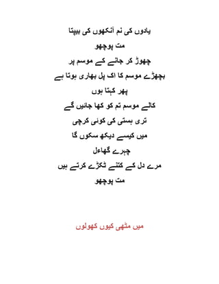 ‫ی‬‫ک‬ ‫ادوں‬‫ی‬‫ک‬ ‫آنکھوں‬ ‫نم‬‫ی‬‫ب‬‫ی‬‫پتا‬
‫پوچھو‬ ‫مت‬
‫پر‬ ‫موسم‬ ‫کے‬ ‫جانے‬ ‫کر‬ ‫چھوڑ‬
‫بھار‬ ‫پل‬ ‫اک‬ ‫کا‬ ‫موسم‬ ‫بچھڑے‬‫ی‬‫ہے‬ ‫ہوتا‬
‫ہوں‬ ‫کہتا‬ ‫پھر‬
‫کھا‬ ‫کو‬ ‫تم‬ ‫موسم‬ ‫کالے‬‫جائ‬‫ی‬‫گے‬ ‫ں‬
‫تر‬‫ی‬‫ہست‬‫ی‬‫ک‬‫ی‬‫کوئ‬‫ی‬‫کرچ‬‫ی‬
‫م‬‫ی‬‫ک‬ ‫ں‬‫ی‬‫د‬ ‫سے‬‫ی‬‫گا‬ ‫سکوں‬ ‫کھ‬
‫گھاءل‬ ‫چہرے‬
‫ہ‬ ‫کرتے‬ ‫ٹکڑے‬ ‫کتنے‬ ‫کے‬ ‫دل‬ ‫مرے‬‫ی‬‫ں‬
‫پوچھو‬ ‫مت‬
‫م‬‫ی‬‫مٹھ‬ ‫ں‬‫ی‬‫ک‬‫ی‬‫کھولوں‬ ‫وں‬
 