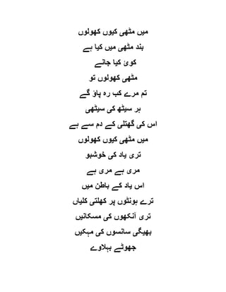 ‫م‬‫ی‬‫مٹھ‬ ‫ں‬‫ی‬‫ک‬‫ی‬‫کھولوں‬ ‫وں‬
‫مٹھ‬ ‫بند‬‫ی‬‫م‬‫ی‬‫ک‬ ‫ں‬‫ی‬‫ہے‬ ‫ا‬
‫ک‬ ‫کوئ‬‫ی‬‫جانے‬ ‫ا‬
‫مٹھ‬‫ی‬‫تو‬ ‫کھولوں‬
‫گے‬ ‫پاؤ‬ ‫رہ‬ ‫کب‬ ‫مرے‬ ‫تم‬
‫س‬ ‫ہر‬‫ی‬‫ک‬ ‫ٹھ‬‫ی‬‫س‬‫ی‬‫ٹھ‬‫ی‬
‫ک‬ ‫اس‬‫ی‬‫گھتل‬‫ی‬‫سے‬ ‫دم‬ ‫کے‬‫ہے‬
‫م‬‫ی‬‫مٹھ‬ ‫ں‬‫ی‬‫ک‬‫ی‬‫کھولوں‬ ‫وں‬
‫تر‬‫ی‬‫ی‬‫ک‬ ‫اد‬‫ی‬‫خوشبو‬
‫مر‬‫ی‬‫مر‬ ‫ہے‬‫ی‬‫ہے‬
‫اس‬‫ی‬‫م‬ ‫باطن‬ ‫کے‬ ‫اد‬‫ی‬‫ں‬
‫کھلت‬ ‫پر‬ ‫ہونٹوں‬ ‫ترے‬‫ی‬‫کل‬‫ی‬‫اں‬
‫تر‬‫ی‬‫ک‬ ‫آنکھوں‬‫ی‬‫مسکان‬‫ی‬‫ں‬
‫بھ‬‫ی‬‫گ‬‫ی‬‫ک‬ ‫سانسوں‬‫ی‬‫مہک‬‫ی‬‫ں‬
‫بہالوے‬ ‫جھوٹے‬
 