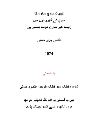 ‫گا‬ ‫سکوں‬ ‫سوچ‬ ‫تو‬ ‫کچھ‬
‫م‬ ‫گھروندوں‬ ‫کے‬ ‫سوچ‬‫ی‬‫ں‬
‫ز‬‫ی‬‫ہ‬ ‫بستے‬ ‫موسم‬ ‫سارے‬ ‫کے‬ ‫ست‬‫ی‬‫ں‬
‫قاض‬‫ی‬‫حسن‬ ‫جرار‬‫ی‬
1974
‫قسمت‬ ‫بد‬‫ی‬
‫شاعر‬:‫ف‬‫ی‬‫س‬ ‫نگ‬‫ی‬‫ف‬ ‫و‬‫ی‬‫مترجم‬ ‫نگ‬:‫حسن‬ ‫مقصود‬‫ی‬
‫م‬‫ی‬‫قسمت‬ ‫بد‬ ‫ں‬‫ی‬‫تھا‬ ‫کو‬ ‫لکھنے‬ ‫نظم‬ ‫اک‬ ‫پہ‬
‫مر‬‫ی‬‫پڑے‬ ‫چھلک‬ ‫آنسو‬ ‫سے‬ ‫آنکھوں‬
 