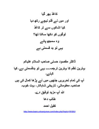 ‫گ‬ ‫بھر‬ ‫کاغذ‬‫ی‬‫ا‬
‫م‬ ‫اور‬‫ی‬‫ن‬ ‫قلم‬ ‫نے‬ ‫ں‬‫ی‬‫د‬ ‫رکھ‬ ‫چے‬‫ی‬‫ا‬
‫ک‬‫ی‬‫کاغذ‬ ‫تر‬ ‫سے‬ ‫اشکوں‬ ‫ا‬
‫تھا؟‬ ‫سکتا‬ ‫دکھا‬ ‫کو‬ ‫لوگوں‬
‫پاتے‬ ‫سمجھ‬ ‫وہ‬
‫ی‬‫ہ‬‫ی‬‫قسمت‬ ‫بد‬ ‫تو‬‫ی‬‫ہے‬
‫حسن‬ ‫مقصود‬ ‫ڈاکٹر‬‫ی‬‫عل‬ ‫السالم‬ ‫صاحب‬‫ی‬‫کم‬
‫بہتر‬‫ی‬‫بہتر‬ ‫کا‬ ‫نظم‬ ‫ن‬‫ی‬‫ترجمہ‬ ‫ن‬‫۔۔۔۔۔‬‫ی‬‫ہ‬‫ی‬‫بدقسمت‬ ‫تو‬‫ی‬‫ہے‬‫۔‬‫ک‬‫ی‬‫ا‬
‫کہنے‬‫۔‬
‫ا‬‫ک‬ ‫پ‬‫ی‬‫تحر‬ ‫تمام‬‫ی‬‫ر‬‫ی‬‫جنھ‬ ‫ں‬‫ی‬‫م‬ ‫ں‬‫ی‬‫ک‬ ‫کمال‬ ‫پڑھا‬ ‫نے‬ ‫ں‬‫ی‬‫ہ‬‫ی‬‫ں‬
‫صاحب‬‫۔‬‫معلومات‬‫ی‬‫تار‬ ،‫ی‬‫خ‬‫ی‬،‫شاہکار‬‫خوب‬ ‫بہت‬‫۔‬
‫ا‬ ‫ہللا‬‫مز‬ ‫پ‬‫ی‬‫توف‬ ‫د‬‫ی‬‫دے‬ ‫ق‬‫۔‬
‫دعا‬ ِ‫ب‬‫طال‬
‫کف‬‫ی‬‫احمد‬ ‫ل‬
http://www.bazm.urduanjuman.com/index.php?topic=10128.0
 