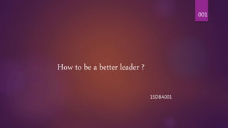 How to be a better leader ?
15DBA001
001
 