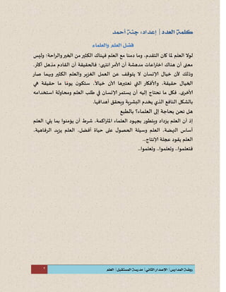 2
‫لو‬‫ل‬‫التقدم‬ ‫كان‬ ‫ملا‬ ‫العلم‬،‫فهناك‬ ‫العلم‬ ‫مع‬ ‫دمنا‬ ‫وما‬‫الكثير‬‫وليس‬ ‫والراحة؛‬‫الخير‬ ‫من‬
‫انتهى؛‬‫ألامر‬ ‫أن‬ ‫مدهشة‬ ‫اعات‬‫ر‬‫اخت‬ ‫هناك‬ ‫أن‬ ‫معنى‬‫ف‬‫الحقيق‬‫ة‬‫أ‬‫مذهل‬ ‫القادم‬ ‫ن‬.‫أكثر‬
‫و‬‫ذ‬‫لك‬‫ل‬‫إلا‬ ‫خيال‬ ‫ن‬‫نسان‬‫العمل‬ ‫عن‬ ‫يتوقف‬ ‫ل‬‫وبهما‬ ‫الكثير‬ ‫والعلم‬ ‫الغزير‬‫صار‬
‫الخيال‬‫حقيق‬‫ة‬،‫و‬‫ألا‬‫التي‬ ‫فكار‬‫ن‬‫عتبر‬‫ها‬‫لا‬‫خيال‬ ‫ن‬،‫يوم‬ ‫ن‬‫ستكو‬‫حقيق‬ ‫ما‬ ‫ا‬‫ة‬‫هي‬
‫ألا‬‫خر‬،‫فكل‬‫ما‬‫ن‬‫حت‬‫ا‬‫ج‬‫إ‬‫ليه‬‫إلانسان‬‫يستمر‬ ‫أن‬‫العلم‬ ‫طلب‬ ‫في‬‫و‬‫محاول‬‫ة‬‫استخدامه‬
‫با‬‫النافع‬ ‫لشكل‬‫البشري‬ ‫يخدم‬ ‫الذي‬‫ة‬‫و‬‫يحقق‬‫أ‬.‫هدافها‬
‫ه‬‫بالطبع‬ ‫العلماء؟‬ ‫إلى‬ ‫بحاجة‬ ‫نحن‬ ‫ل‬
‫إ‬‫ذ‬‫أ‬‫ا‬ ‫ن‬‫ي‬ ‫لعلم‬‫ز‬‫داد‬‫و‬‫يتطور‬‫اك‬‫ر‬‫املت‬ ‫العلماء‬ ‫بجهود‬‫م‬،‫ة‬‫العلم‬ :‫يلي‬ ‫بما‬ ‫يؤمنوا‬ ‫أن‬ ‫شرط‬
،‫النهضة‬ ‫أساس‬،‫أفضل‬ ‫حياة‬ ‫على‬ ‫ل‬‫الحصو‬ ‫وسيلة‬ ‫العلم‬،‫الرفاهية‬ ‫يزيد‬ ‫العلم‬
،‫إلانتاج‬ ‫عجلة‬ ‫يقود‬ ‫العلم‬.
.‫وتعلموا‬ ..‫فتعلموا‬..‫وتعلموا‬ .
 