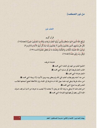 3
‫كريم‬ ‫قرآن‬
{ً َ‫ِين‬
‫ه‬
‫اَّل‬ ُ‫ه‬‫اَّلل‬ ِ‫ع‬
َ
‫ف‬ْ‫ر‬
َ
‫ي‬ً َ ِ
‫ه‬ ُ‫ه‬ ِ
َ ْ َ
‫ا‬‫ا‬
َ
‫م‬ِ‫ب‬ ُ‫ه‬‫اَّلل‬َ‫و‬ ٍ‫ات‬
َ
‫ج‬َ‫ر‬
َ
‫د‬ َ‫م‬
ْ
‫ل‬ِ‫ع‬
ْ
‫ال‬ ‫وا‬
ُ
‫وت‬
ُ
‫أ‬ َ‫ِين‬
‫ه‬
‫اَّل‬َ‫و‬
ْ
‫م‬
ُ
‫ك‬
ْ
‫ِن‬‫م‬ ‫وا‬
ُ
‫ن‬
َ
‫م‬
َ
ِ
ُ‫ه‬ َ
ٍ
َ َ َ َ ْ
ِ
ْ ُ ُ َ ِ
‫ه‬ َ ْ ُ ْ
ِ
ُ َ‫ر‬‫ي‬ِ‫ب‬
َ
‫خ‬
َ
‫ون‬
ُ
‫ل‬
َ
‫م‬
ْ
‫ع‬
َ
‫ت‬‫ر‬
ِ
َ َ ُ َ ْ َ
(}‫املجادلة‬11.)
{‫ا‬ ‫و‬
ُ
‫ول‬
ُ
‫أ‬ ُ‫ر‬
‫ه‬
‫ك‬
َ
‫ذ‬
َ
‫ت‬
َ
‫ي‬ ‫ا‬
َ
‫م‬
‫ه‬
‫ن‬ِ‫إ‬
َ
‫ون‬
ُ
‫م‬
َ
‫ل‬
ْ
‫ع‬
َ
‫ي‬
َ
‫َل‬ َ‫ِين‬
‫ه‬
‫اَّل‬َ‫و‬
َ
‫ون‬
ُ
‫م‬
َ
‫ل‬
ْ
‫ع‬
َ
‫ي‬ َ‫ِين‬
‫ه‬
‫اَّل‬ ‫ي‬ِ‫و‬
َ
‫ت‬
ْ
‫س‬
َ
‫ي‬
ْ
‫ل‬
َ
‫ه‬
ْ
‫ل‬
ُ
‫ق‬
ُ ُ ُ ‫ه‬ َ َ َ َ ‫ه‬
ِ
َ ُ َ ْ َ َ َ ِ
‫ه‬ َ َ ُ َ ْ َ َ ِ
‫ه‬
ِ
َ ْ َ ْ َ ْ ًُ
‫َل‬
ً
ِ‫اب‬َ ْ
‫ْل‬ِ
َ ْ
(}‫الزمر‬9.)
{ًًَ‫و‬ًَ‫ا‬ُ‫م‬
َ
‫ل‬
ْ
‫ع‬
َ
‫ت‬
ْ
‫ن‬
ُ
‫ك‬
َ
‫ت‬
ْ
‫م‬
َ
‫ل‬ ‫ا‬
َ
‫م‬
َ
‫ك‬
َ
‫م‬
‫ه‬
‫ل‬
َ
‫ع‬َ‫و‬
َ
‫ة‬
َ
‫م‬
ْ
‫ِك‬
ْ
‫اْل‬َ‫و‬
َ
‫اب‬
َ
‫ِت‬‫ك‬
ْ
‫ال‬
َ
‫ك‬
ْ
‫ي‬
َ
‫ل‬
َ
‫ع‬ ُ‫ه‬‫اَّلل‬
َ
‫ل‬َ‫ز‬
ْ
‫ن‬ُ َ ْ َ ْ ُ َ ْ َ َ َ َ ‫ه‬ َ َ َ َ ْ
ِ
ْ َ َ َ
ِ
ْ َ ْ َ َ ُ‫ه‬
َ َ ْ
(}‫النساء‬111.)
{‫ا‬
ً
‫م‬
ْ
‫ِل‬‫ع‬ ِ‫ِن‬
ْ
‫د‬ِ‫ز‬
ِّ
‫ب‬َ‫ر‬
ْ
‫ل‬
ُ
‫ق‬َ‫و‬
ً ْ
ِ ِ
ْ
ِ
ِّ َ ْ ُ َ(}‫طه‬111.)
‫رشيف‬ ‫حديث‬
«‫اللحد‬ ‫إىل‬ ‫املهد‬ ‫من‬ ‫العلم‬ ‫اطلبوا‬»‫حممد‬ ‫انليب‬.
«‫مسلم‬ ‫لك‬ ‫ىلع‬ ‫فريضة‬ ‫العلم‬ ‫طلب‬»‫حممد‬ ‫انليب‬.
«‫عبادة‬ ‫العلم‬»‫حممد‬ ‫انليب‬.
«‫درجة‬ ‫إَل‬ ‫األنبياء‬ ‫وبني‬ ‫بينه‬ ‫يكن‬ ‫ولم‬ ‫اَّلل‬ ‫ليق‬ ،‫العلم‬ ‫يطلب‬ ‫وهو‬ ‫أجله‬ ‫جاء‬ ‫من‬»‫حممد‬ ‫انليب‬.
«‫لطالبب‬ ‫أجنحتها‬ ‫تلضع‬ ‫املالئكة‬ ‫وإن‬ ،‫اجلنة‬ ‫إىل‬ ‫طريقا‬ ‫به‬ ‫هل‬ ‫اَّلل‬ ‫سهل‬ ‫علما‬ ‫فيه‬ ‫يبتيغ‬ ‫طريقا‬ ‫سلك‬ ‫من‬
‫ال‬‫صنع‬ ‫بما‬ ‫رىض‬ ‫علم‬»‫حممد‬ ‫انليب‬.
«‫عبر‬ ‫دبد‬ ‫لبم‬ ‫ادلنيا‬ ‫من‬ ‫عرضا‬ ‫به‬ ‫يلصيب‬ ‫إَل‬ ‫يتعلمه‬ ‫َل‬ ،‫وجل‬ ‫عز‬ ‫اَّلل‬ ‫وجه‬ ‫به‬ ‫يبتيغ‬ ‫مما‬ ‫علما‬ ‫تعلم‬ ‫من‬
‫القيامة‬ ‫وأردها)يوم‬ ‫رحيها‬ ‫(أي‬ ‫اجلنة‬»‫حممد‬ ‫انليب‬.
 