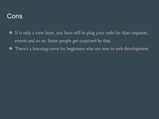 Cons
❖ It is only a view layer, you have still to plug your code for Ajax requests,
events and so on. Some people get surprised by that.
❖ There's a learning curve for beginners who are new to web development.
 