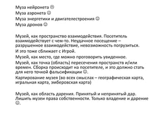Муза нейронета 
Муза аэронета 
Муза энергетики и двигателестроения 
Муза дронов 
Музей, как пространство взаимодействия. Посетитель
взаимодействует с чем-то. Неудачное посещение –
разрушенное взаимодействие, невозможность погрузиться.
И это тоже сближает с Игрой.
Музей, как место, где можно проговорить увиденное.
Музей, как точка (область) пересечения пространств и/или
времен. Сборка происходит на посетителе, и это должно стать
для него точкой фальсификации .
Картирование музея (во всех смыслах – географическая карта,
игральная карта, эмберовская карта)
Музей, как область дарения. Принятый и непринятый дар.
Лишить музеи права собственности. Только владение и дарение
.
 