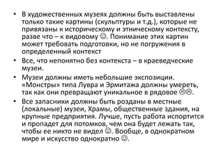 • В художественных музеях должны быть выставлены
только такие картины (скульптуры и т.д.), которые не
привязаны к историческому и этническому контексту,
разве что – к видовому . Понимание этих картин
может требовать подготовки, но не погружения в
определенный контекст
• Все, что непонятно без контекста – в краеведческие
музеи.
• Музеи должны иметь небольшие экспозиции.
«Монстры» типа Лувра и Эрмитажа должны умереть,
так как они превращают уникальное в рядовое .
• Все запасники должны быть розданы в местные
(локальные) музеи, Храмы, общественные здания, на
крупные предприятия. Лучше, пусть работа испортится
и пропадет для потомков, чем она будет лежать так,
чтобы ее никто не видел . Вообще, в однократном
мире и искусство однократно .
 