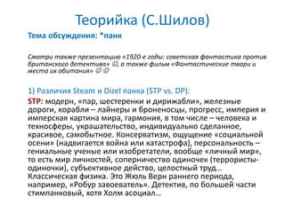 Теорийка (С.Шилов)
Тема обсуждения: *панк
Смотри также презентацию «1920-е годы: советская фантастика против
британского детектива» , а также фильм «Фантастические твари и
места их обитания»  
1) Различия Steam и Dizel панка (STP vs. DP):
STP: модерн, «пар, шестеренки и дирижабли», железные
дороги, корабли – лайнеры и броненосцы, прогресс, империя и
имперская картина мира, гармония, в том числе – человека и
техносферы, украшательство, индивидуально сделанное,
красивое, самобытное. Консерватизм, ощущение «социальной
осени» (надвигается война или катастрофа), персональность –
гениальные ученые или изобретатели, вообще «личный мир»,
то есть мир личностей, соперничество одиночек (террористы-
одиночки), субъективное действо, целостный труд…
Классическая физика. Это Жюль Верн раннего периода,
например, «Робур завоеватель». Детектив, по большей части
стимпанковый, хотя Холм асоциал…
 