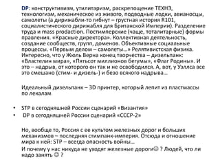 DP: конструктивизм, утилитаризм, раскрепощение ТЕХНЭ,
технологизм, механическое из живого, подводные лодки, авианосцы,
самолеты (а дирижабли-то гибнут – грустная история R101,
социалистического дирижабля для Британской Империи). Разделение
труда и mass prodaction. Постимперские (чаще, тоталитарные) формы
правления. «Красные директора». Коллективная деятельность,
создание сообществ, групп, доменов. Объективные социальные
процессы. «Первым делом – самолеты…» Релятивистская физика.
Интересно, что у Жюль Верна конец творчества – дизельпанк:
«Властелин мира», «Пятьсот миллионов бегумы», «Флаг Родины». И
это – надрыв, от которого он так и не освободился. А, вот, у Уэллса все
это смешано (стим- и дизель-) и безо всякого надрыва…
Идеальный дизельпанк – 3D принтер, который лепит из пластмассы
по лекалам
• STP в сегодняшней России сценарий «Византия»
• DP в сегодняшней России сценарий «СССР-2»
Но, вообще то, Россия с ее культом железных дорог и больших
механизмов – последняя стимпанк-империя. Отсюда и отношение
мира к ней: STP – всегда опасность войны…
И почему у нас никуда не уходят железные дороги ? Людей, что ли
надо занять  ?
 