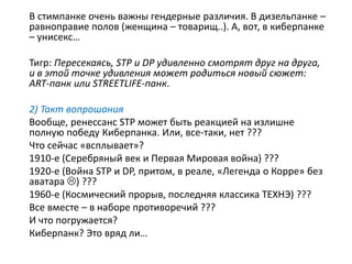 В стимпанке очень важны гендерные различия. В дизельпанке –
равноправие полов (женщина – товарищ..). А, вот, в киберпанке
– унисекс…
Тигр: Пересекаясь, STP и DP удивленно смотрят друг на друга,
и в этой точке удивления может родиться новый сюжет:
ART-панк или STREETLIFE-панк.
2) Такт вопрошания
Вообще, ренессанс STP может быть реакцией на излишне
полную победу Киберпанка. Или, все-таки, нет ???
Что сейчас «всплывает»?
1910-е (Серебряный век и Первая Мировая война) ???
1920-е (Война STP и DP, притом, в реале, «Легенда о Корре» без
аватара ) ???
1960-е (Космический прорыв, последняя классика ТЕХНЭ) ???
Все вместе – в наборе противоречий ???
И что погружается?
Киберпанк? Это вряд ли…
 