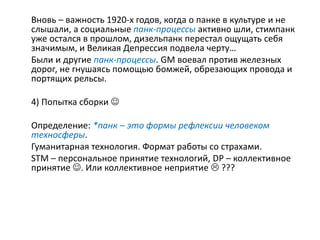 Вновь – важность 1920-х годов, когда о панке в культуре и не
слышали, а социальные панк-процессы активно шли, стимпанк
уже остался в прошлом, дизельпанк перестал ощущать себя
значимым, и Великая Депрессия подвела черту…
Были и другие панк-процессы. GM воевал против железных
дорог, не гнушаясь помощью бомжей, обрезающих провода и
портящих рельсы.
4) Попытка сборки 
Определение: *панк – это формы рефлексии человеком
техносферы.
Гуманитарная технология. Формат работы со страхами.
STM – персональное принятие технологий, DP – коллективное
принятие . Или коллективное неприятие  ???
 