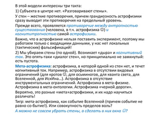 В этой модели интересны три такта:
1) Субъекта в центре нет. «Разговаривают стены».
У стен – жесткие противоречия, причем грандиозность астрофизики
сразу выводит эти противоречия на предельный уровень.
Прежде всего, проявляется противоречие между антропностью
существования (человека, в т.ч. астрофизика ) и
когнититропностью самой астрофизики.
Важно, что в астрофизике нельзя поставить эксперимент, поэтому мы
работаем только с входящими данными, у нас нет локальных
(тактических) фальсификаций!
2) Мы убираем стены (по одной). Возникает «дыра» и когнитивный
ток. Это опять-таки «диалог стен», но принципиально не замкнутый:
есть пустота.
Мета-астрофизика: астрофизика, в которой одной из стен нет, и течет
когнитивный ток. Например, астрофизика в отсутствии видовых
ограничений (для кротов , для осьминогов, для кванта света, для
Вселенной, для ИскИна…). Астрофизика в отсутствие
инструментальных ограничений. Астрофизика в мета-физике.
Астрофизика в мета-онтологии. Астрофизика «черной дороги».
Вероятно, это разные «мета»астрофизики, и их надо научиться
различать!
Тигр: мета-астрофизика, как событие Вселенной (причем событие не
равно со-бытие!). Или совокупность пределов воль?
А можно не совсем убрать стены, а сделать в них окна ?
 
