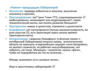 «Рамки» предыдущих Лабораторий
• Мышление: природа избыточна и запутана, мышление
экономно и красиво;
• Прогнозирование: гео* (или *панк ???), симулякроционное 
моделирование, инжиниринг или моделирование?, новая
технологическая волна, как понять развитие большого?
• Пространство: живое и целостное, стремится к целостности
• Астрофизика: нет сингулярности (только квазисингулярность, во
всех смыслах ), есть трансляция через начало времен
(трансхроничность)
• Натурализация: «воронка Левиафана» («Зеленая схема» с
октябрьской Лаборатории) открыта сверху, онтологическая
область не замкнута; в европейском социуме «села батарейка»,
не хватает сложности, не работает масштабирование, нет
субъекта, нет воли. Миграция – онкология, нужны «фаги»,
чтобы ее переработать во что-то полезное…
Между «рамками» есть силовые линии…
Игра в «расстановку лабораторий» 
 