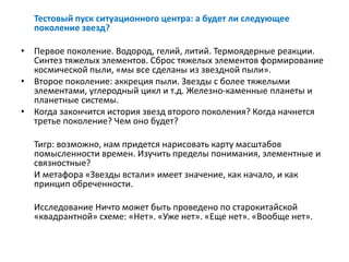 Тестовый пуск ситуационного центра: а будет ли следующее
поколение звезд?
• Первое поколение. Водород, гелий, литий. Термоядерные реакции.
Синтез тяжелых элементов. Сброс тяжелых элементов формирование
космической пыли, «мы все сделаны из звездной пыли».
• Второе поколение: аккреция пыли. Звезды с более тяжелыми
элементами, углеродный цикл и т.д. Железно-каменные планеты и
планетные системы.
• Когда закончится история звезд второго поколения? Когда начнется
третье поколение? Чем оно будет?
Тигр: возможно, нам придется нарисовать карту масштабов
помысленности времен. Изучить пределы понимания, элементные и
связностные?
И метафора «Звезды встали» имеет значение, как начало, и как
принцип обреченности.
Исследование Ничто может быть проведено по старокитайской
«квадрантной» схеме: «Нет». «Уже нет». «Еще нет». «Вообще нет».
 