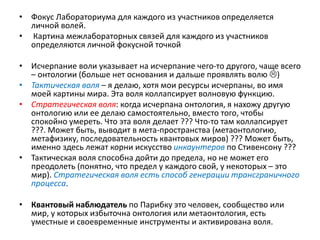 • Фокус Лабораториума для каждого из участников определяется
личной волей.
• Картина межлабораторных связей для каждого из участников
определяются личной фокусной точкой
• Исчерпание воли указывает на исчерпание чего-то другого, чаще всего
– онтологии (больше нет основания и дальше проявлять волю )
• Тактическая воля – я делаю, хотя мои ресурсы исчерпаны, во имя
моей картины мира. Эта воля коллапсирует волновую функцию.
• Стратегическая воля: когда исчерпана онтология, я нахожу другую
онтологию или ее делаю самостоятельно, вместо того, чтобы
спокойно умереть. Что эта воля делает ??? Что-то там коллапсирует
???. Может быть, выводит в мета-пространства (метаонтологию,
метафизику, последовательность квантовых миров) ??? Может быть,
именно здесь лежат корни искусство инкаунтеров по Стивенсону ???
• Тактическая воля способна дойти до предела, но не может его
преодолеть (понятно, что предел у каждого свой, у некоторых – это
мир). Стратегическая воля есть способ генерации трансграничного
процесса.
• Квантовый наблюдатель по Парибку это человек, сообщество или
мир, у которых избыточна онтология или метаонтология, есть
уместные и своевременные инструменты и активирована воля.
 
