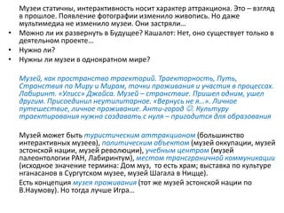 Музеи статичны, интерактивность носит характер аттракциона. Это – взгляд
в прошлое. Появление фотографии изменило живопись. Но даже
мультимедиа не изменило музеи. Они застряли…
• Можно ли их развернуть в Будущее? Кашалот: Нет, оно существует только в
деятельном проекте…
• Нужно ли?
• Нужны ли музеи в однократном мире?
Музей, как пространство траекторий. Траекторность, Путь,
Странствия по Миру и Мирам, точки проживания и участия в процессах.
Лабиринт. «Улисс» Джойса. Музей – странствие. Пришел одним, ушел
другим. Присоединил неутилитарное. «Вернусь не я…». Личное
путешествие, личное проживание. Анти-город . Культуру
траектирования нужно создавать с нуля – пригодится для образования
Музей может быть туристическим аттракционом (большинство
интерактивных музеев), политическим объектом (музей оккупации, музей
эстонской нации, музей революции), учебным центром (музей
палеонтологии РАН, Лабиринтум), местом трансграничной коммуникации
(исходное значение термина: Дом муз, то есть храм; выставка по культуре
нганасанов в Сургутском музее, музей Шагала в Ницце).
Есть концепция музея проживания (тот же музей эстонской нации по
В.Наумову). Но тогда лучше Игра…
 