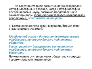На следующем такте развития, когда создавалась
натурфилософия, и позднее, когда натурфилософия
превращалась в науку, возникло представление о
законах природы: юридический характер «Бэконовской
революции», легитимизация природы
Т: Британские юристы взяли в руки приборы и стали
английскими учеными 
Юридический закон – дискурсивное императивное
требование, которому должно подчиняться
общество.
Закон природы – дискурсивное императивное
требование, которому должна подчиняться
Вселенная.
По умолчанию считается, что и общество, и природа
«своим» законам подчиняется.
 