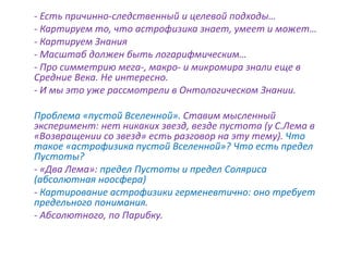 - Есть причинно-следственный и целевой подходы…
- Картируем то, что астрофизика знает, умеет и может…
- Картируем Знания
- Масштаб должен быть логарифмическим…
- Про симметрию мега-, макро- и микромира знали еще в
Средние Века. Не интересно.
- И мы это уже рассмотрели в Онтологическом Знании.
Проблема «пустой Вселенной». Ставим мысленный
эксперимент: нет никаких звезд, везде пустота (у С.Лема в
«Возвращении со звезд» есть разговор на эту тему). Что
такое «астрофизика пустой Вселенной»? Что есть предел
Пустоты?
- «Два Лема»: предел Пустоты и предел Соляриса
(абсолютная ноосфера)
- Картирование астрофизики герменевтично: оно требует
предельного понимания.
- Абсолютного, по Парибку.
 