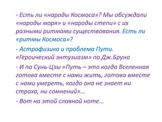 - Есть ли «народы Космоса»? Мы обсуждали
«народы моря» и «народы степи» с их
разными ритмами существования. Есть ли
«ритмы Космоса»?
- Астрофизика и проблема Пути.
«Героический энтузиазм» по Дж.Бруно
- И по Сунь-Цзы «Путь – это когда Вселенная
готова вместе с нами жить, готова вместе
с нами умереть, когда она не знает ни
страха, ни сомнений»…
- Вот на этой славной ноте…
 