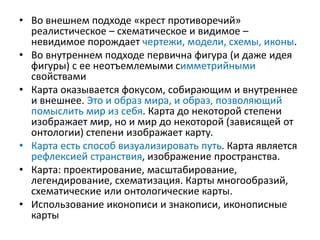 • Во внешнем подходе «крест противоречий»
реалистическое – схематическое и видимое –
невидимое порождает чертежи, модели, схемы, иконы.
• Во внутреннем подходе первична фигура (и даже идея
фигуры) с ее неотъемлемыми симметрийными
свойствами
• Карта оказывается фокусом, собирающим и внутреннее
и внешнее. Это и образ мира, и образ, позволяющий
помыслить мир из себя. Карта до некоторой степени
изображает мир, но и мир до некоторой (зависящей от
онтологии) степени изображает карту.
• Карта есть способ визуализировать путь. Карта является
рефлексией странствия, изображение пространства.
• Карта: проектирование, масштабирование,
легендирование, схематизация. Карты многообразий,
схематические или онтологические карты.
• Использование иконописи и знакописи, иконописные
карты
 