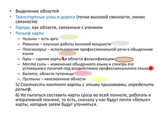 • Выделение областей
• Транспортные узлы и дороги (точки высокой связности, линии
связности)
• Города, как области, связанные с учением
• Рельеф карты
– Низины – есть арго
– Равнины – научные работы высокой мощности
– Плоскогорье – использование профессиональной речи в обыденном
языке
– Горы – «дикие карты» и области фальсификации
– Места силы – изменение обыденного языка и спектра его
устоявшихся понятий под воздействием профессионального языка
– Болота, области путаницы
– Пустыни – неосвоенные области
5) Соотнести контент карты с этими признаками, определить
рельеф.
6) Не пытаться составить карты сразу во всей полноте, работать в
итеративной технике, то есть, сначала у нас будут почти «белые»
карты, которые затем будут уточняться.
 