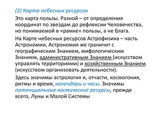 (2) Карта небесных ресурсов
Это карта пользы. Разной – от определения
координат по звездам до рефлексии Человечества,
но понимаемой в «рамке» пользы, а не блага.
На Карте небесных ресурсов Астрофизика – часть
Астрономии, Астрономия же граничит с
географическим Знанием, мифологическим
Знанием, административным Знанием (искусством
управлять территориями) и хозяйственным Знанием
(искусством организовать деятельности).
Здесь значимы астрология и, отчасти, космогония,
ритмы и время, календари и часы. Значимы
потенциальные космические ресурсы, прежде
всего, Луны и Малой Системы
 