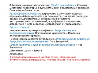 8. Метафизика и метаастрофизика. Предел астрофизики. Сложная
местность: плоскогорье с пустынями, реки с болотистыми берегами.
Очень много белых пятен.
Разнообразие метафизик: астрофизика в отсутствии видовых
ограничений (для кротов , для осьминогов, для кванта света, для
Вселенной, для ИскИна…), астрофизика в отсутствие
инструментальных ограничений, астрофизика в мета-физике,
астрофизика в мета-онтологии, астрофизика «черной дороги».
Предел сознания.
Неаристотелев характер астрофизики. Астрофизика, как
платоновская наука. Платоновская «радиоигра». Проблема
платоновской метафизики.
Небэконовский характер астрофизики. Астрофизическая рефлексия.
Астрофизическая герменевтика. Путь Вселенной.
Предел пустоты и пустая Вселенная. Предел Соляриса и Ноо-
Вселенная.
Диалектика Шакти – Тамаса.
Астрология.
К этой области примыкает «особая точка», образованная
онтологическим вопрошанием: Что есть космос? Что не есть космос?
 